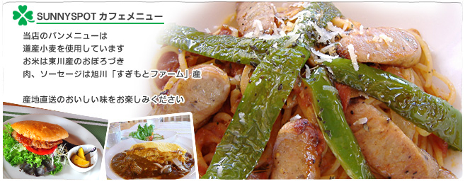 サニースポットカフェメニュー
当店のパンメニューは添加物や保存料などを使用しない低カロリーながら栄養価の高い自家製天然酵母パンを使用していますまた、使っている野菜は東川のご近所農家さんが心をこめて作った野菜です